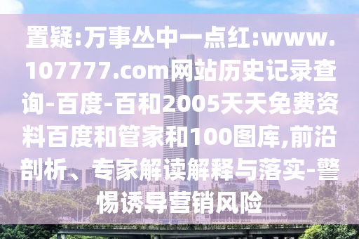 置疑:万事丛中一点红:www.107777.com网站历史记录查询-百度-百和2005天天免费资料百度和管家和100图库,前沿剖析、专家解读解释与落实-警惕诱导营销风险