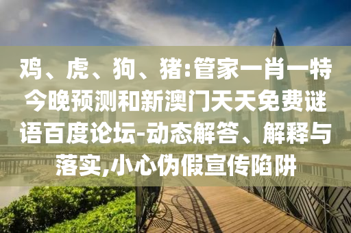 鸡、虎、狗、猪:管家一肖一特今晚预测和新澳门天天免费谜语百度论坛-动态解答、解释与落实,小心伪假宣传陷阱
