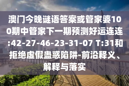 澳门今晚谜语答案或管家婆100期中管家下一期预测好运连连:42-27-46-23-31-07 T:31和拒绝虚假蛊惑陷阱-前沿释义、解释与落实
