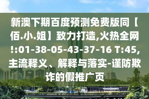 新澳下期百度预测免费版同【佰.小.姐】致力打造,火热全网!:01-38-05-43-37-16 T:45,主流释义、解释与落实-谨防欺诈的假推广页