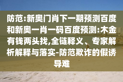 防范:新奥门肖下一期预测百度和新奥一肖一码百度预测:木金有钱两头找,全链释义、专家解析解释与落实-防范欺诈的假诱导难