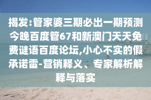 揭发:管家婆三期必出一期预测今晚百度管67和新澳门天天免费谜语百度论坛,小心不实的假承诺雷-营销释义、专家解析解释与落实