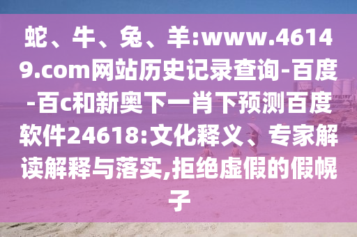 蛇、牛、兔、羊:www.46149.com网站历史记录查询-百度-百c和新奥下一肖下预测百度软件24618:文化释义、专家解读解释与落实,拒绝虚假的假幌子