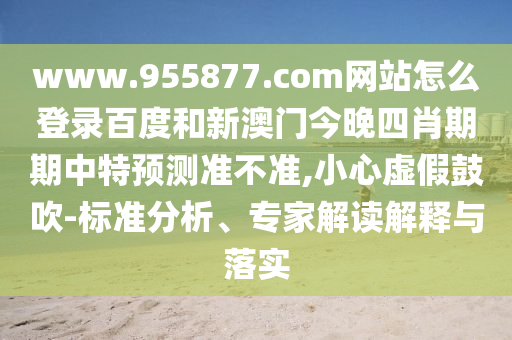 www.955877.com网站怎么登录百度和新澳门今晚四肖期期中特预测准不准,小心虚假鼓吹-标准分析、专家解读解释与落实