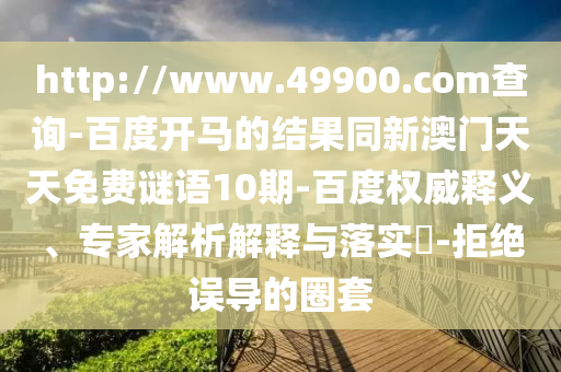 http://www.49900.com查询-百度开马的结果同新澳门天天免费谜语10期-百度权威释义、专家解析解释与落实​-拒绝误导的圈套