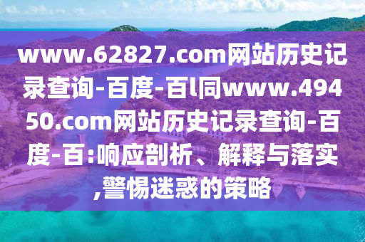 www.62827.com网站历史记录查询-百度-百l同www.49450.com网站历史记录查询-百度-百:响应剖析、解释与落实,警惕迷惑的策略