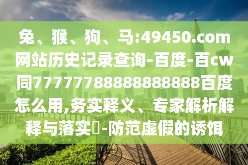 兔、猴、狗、马:49450.com网站历史记录查询-百度-百cw同77777788888888888百度怎么用,务实释义、专家解析解释与落实​-防范虚假的诱饵