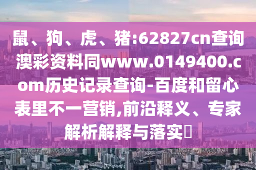 鼠、狗、虎、猪:62827cn查询澳彩资料同www.0149400.com历史记录查询-百度和留心表里不一营销,前沿释义、专家解析解释与落实​