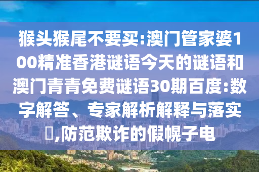 猴头猴尾不要买:澳门管家婆100精准香港谜语今天的谜语和澳门青青免费谜语30期百度:数字解答、专家解析解释与落实​,防范欺诈的假幌子电