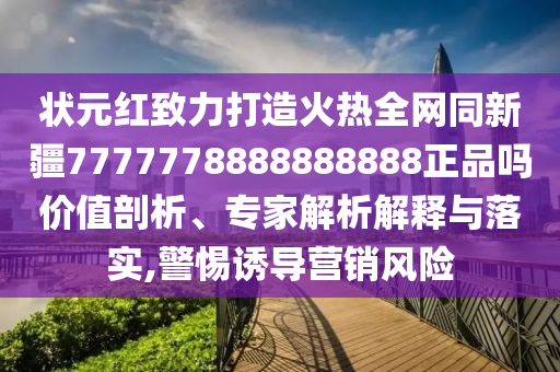 状元红致力打造火热全网同新疆7777778888888888正品吗价值剖析、专家解析解释与落实,警惕诱导营销风险
