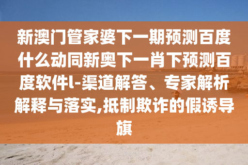 新澳门管家婆下一期预测百度什么动同新奥下一肖下预测百度软件l-渠道解答、专家解析解释与落实,抵制欺诈的假诱导旗