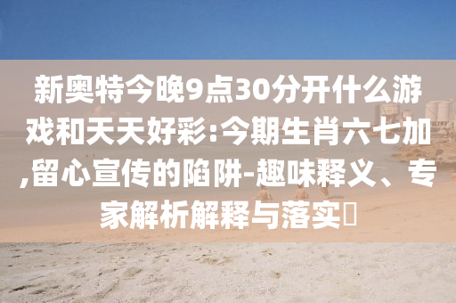 新奥特今晚9点30分开什么游戏和天天好彩:今期生肖六七加,留心宣传的陷阱-趣味释义、专家解析解释与落实​
