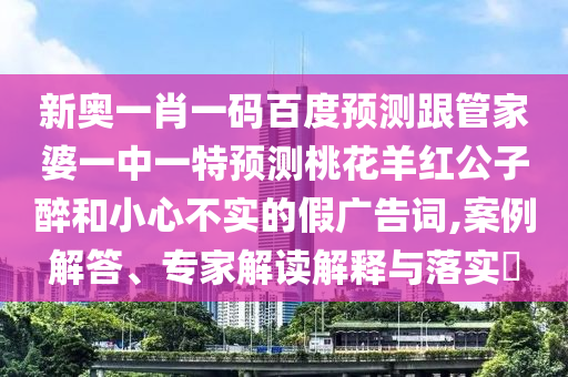 新奥一肖一码百度预测跟管家婆一中一特预测桃花羊红公子醉和小心不实的假广告词,案例解答、专家解读解释与落实​