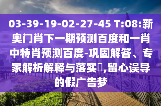 03-39-19-02-27-45 T:08:新奥门肖下一期预测百度和一肖中特肖预测百度-巩固解答、专家解析解释与落实​,留心误导的假广告梦