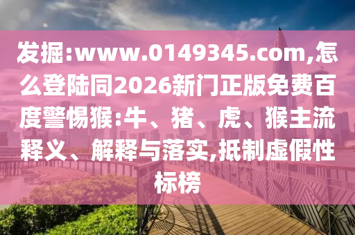 发掘:www.0149345.com,怎么登陆同2026新门正版免费百度警惕猴:牛、猪、虎、猴主流释义、解释与落实,抵制虚假性标榜