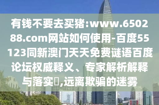 有钱不要去买猪:www.650288.com网站如何使用-百度55123同新澳门天天免费谜语百度论坛权威释义、专家解析解释与落实​,远离欺骗的迷雾