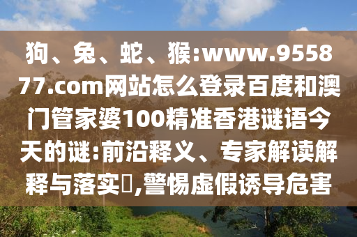 狗、兔、蛇、猴:www.955877.com网站怎么登录百度和澳门管家婆100精准香港谜语今天的谜:前沿释义、专家解读解释与落实,警惕虚假诱导危害
