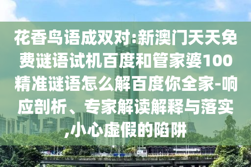 花香鸟语成双对:新澳门天天免费谜语试机百度和管家婆100精准谜语怎么解百度你全家-响应剖析、专家解读解释与落实,小心虚假的陷阱