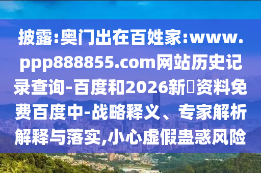 披露:奥门出在百姓家:www.ppp888855.com网站历史记录查询-百度和2026新奧资料免费百度中-战略释义、专家解析解释与落实,小心虚假蛊惑风险