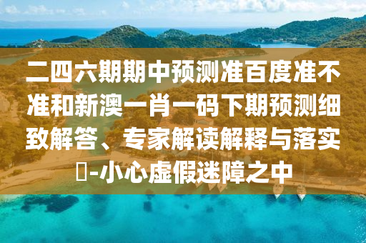 二四六期期中预测准百度准不准和新澳一肖一码下期预测细致解答、专家解读解释与落实​-小心虚假迷障之中
