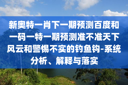 新奥特一肖下一期预测百度和一码一特一期预测准不准天下风云和警惕不实的钓鱼钩-系统分析、解释与落实