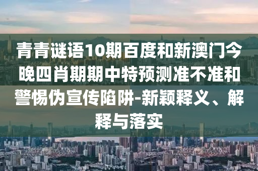 青青谜语10期百度和新澳门今晚四肖期期中特预测准不准和警惕伪宣传陷阱-新颖释义、解释与落实
