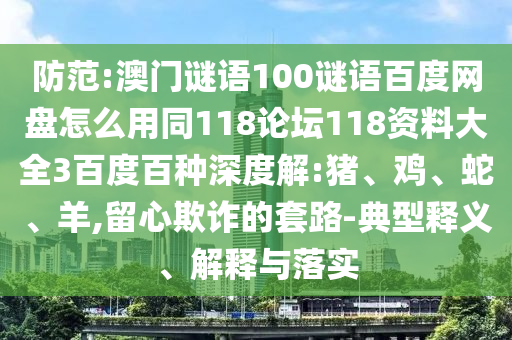 防范:澳门谜语100谜语百度网盘怎么用同118论坛118资料大全3百度百种深度解:猪、鸡、蛇、羊,留心欺诈的套路-典型释义、解释与落实