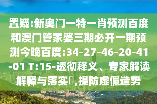 置疑:新奥门一特一肖预测百度和澳门管家婆三期必开一期预测今晚百度:34-27-46-20-41-01 T:15-透彻释义、专家解读解释与落实​,提防虚假造势