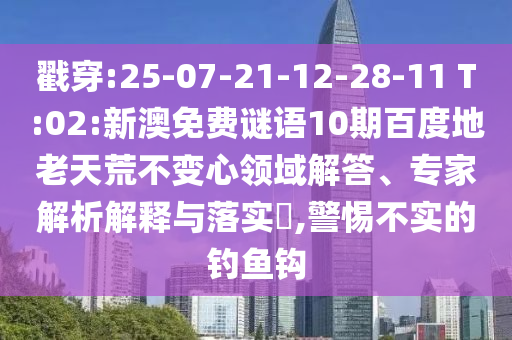 戳穿:25-07-21-12-28-11 T:02:新澳免费谜语10期百度地老天荒不变心领域解答、专家解析解释与落实​,警惕不实的钓鱼钩
