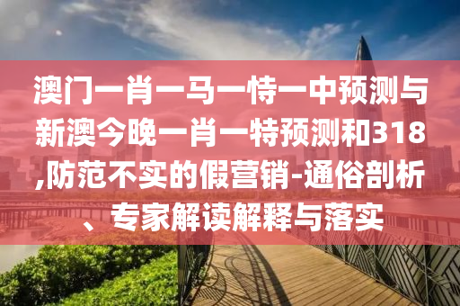 澳门一肖一马一恃一中预测与新澳今晚一肖一特预测和318,防范不实的假营销-通俗剖析、专家解读解释与落实