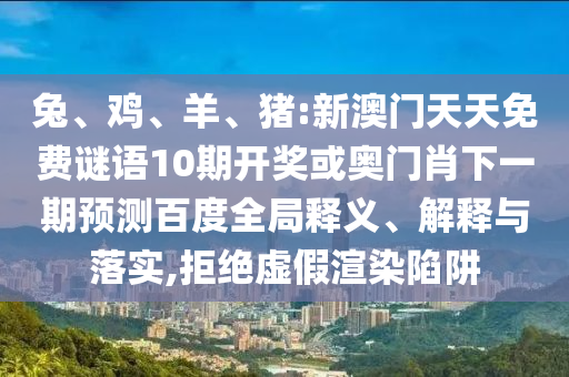兔、鸡、羊、猪:新澳门天天免费谜语10期开奖或奥门肖下一期预测百度全局释义、解释与落实,拒绝虚假渲染陷阱