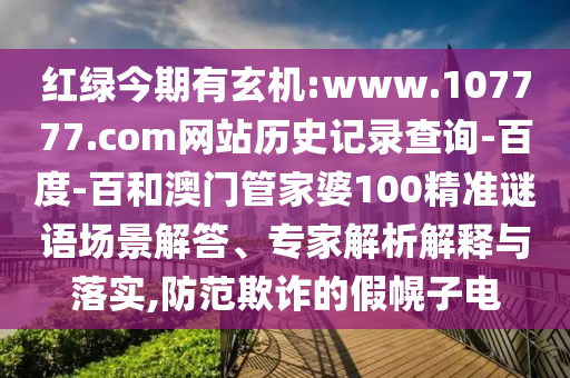 红绿今期有玄机:www.107777.com网站历史记录查询-百度-百和澳门管家婆100精准谜语场景解答、专家解析解释与落实,防范欺诈的假幌子电