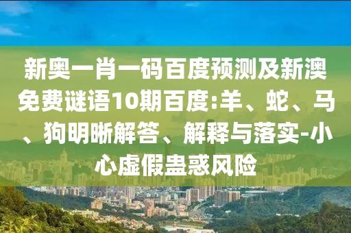 新奥一肖一码百度预测及新澳免费谜语10期百度:羊、蛇、马、狗明晰解答、解释与落实-小心虚假蛊惑风险