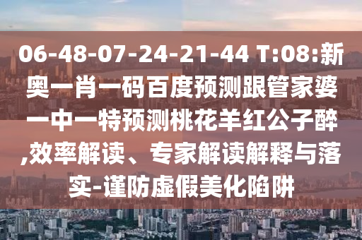 06-48-07-24-21-44 T:08:新奥一肖一码百度预测跟管家婆一中一特预测桃花羊红公子醉,效率解读、专家解读解释与落实-谨防虚假美化陷阱