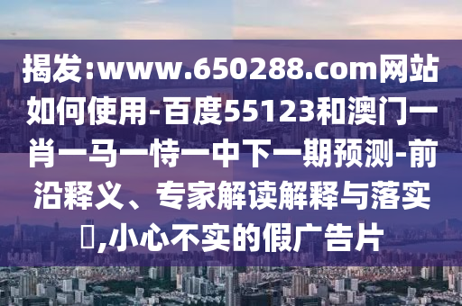 揭发:www.650288.com网站如何使用-百度55123和澳门一肖一马一恃一中下一期预测-前沿释义、专家解读解释与落实​,小心不实的假广告片