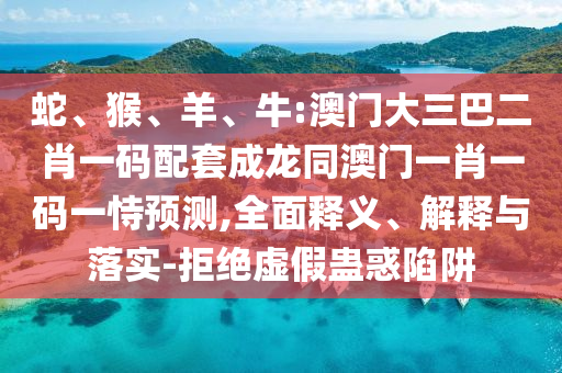 蛇、猴、羊、牛:澳门大三巴二肖一码配套成龙同澳门一肖一码一恃预测,全面释义、解释与落实-拒绝虚假蛊惑陷阱
