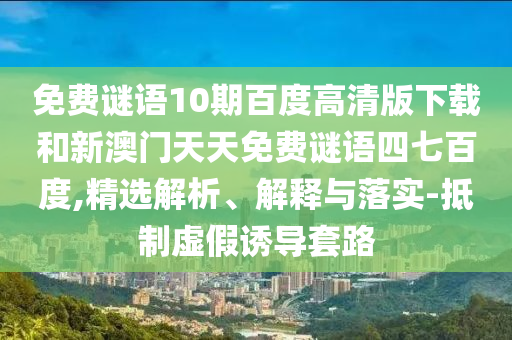 免费谜语10期百度高清版下载和新澳门天天免费谜语四七百度,精选解析、解释与落实-抵制虚假诱导套路