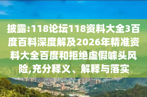 披露:118论坛118资料大全3百度百料深度解及2026年精准资料大全百度和拒绝虚假噱头风险,充分释义、解释与落实