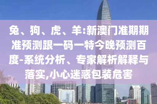 兔、狗、虎、羊:新澳门准期期准预测跟一码一特今晚预测百度-系统分析、专家解析解释与落实,小心迷惑包装危害