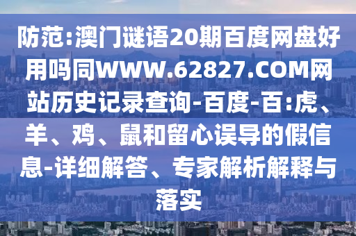 防范:澳门谜语20期百度网盘好用吗同WWW.62827.COM网站历史记录查询-百度-百:虎、羊、鸡、鼠和留心误导的假信息-详细解答、专家解析解释与落实