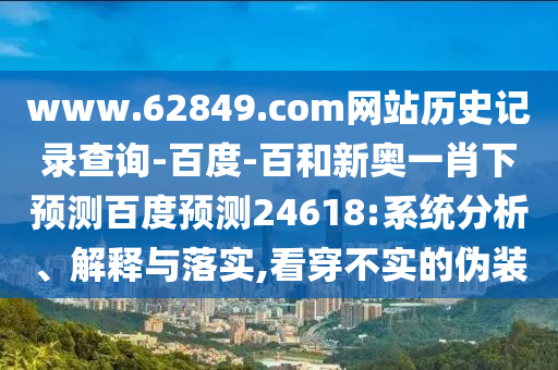www.62849.com网站历史记录查询-百度-百和新奥一肖下预测百度预测24618:系统分析、解释与落实,看穿不实的伪装