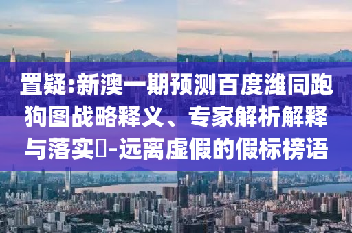 置疑:新澳一期预测百度潍同跑狗图战略释义、专家解析解释与落实​-远离虚假的假标榜语