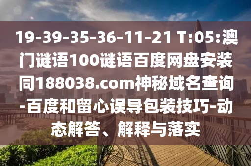 19-39-35-36-11-21 T:05:澳门谜语100谜语百度网盘安装同188038.com神秘域名查询-百度和留心误导包装技巧-动态解答、解释与落实
