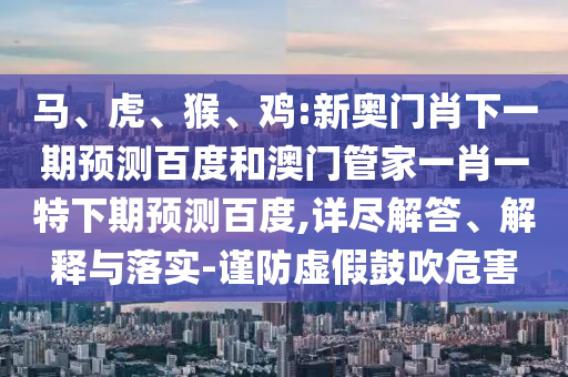 马、虎、猴、鸡:新奥门肖下一期预测百度和澳门管家一肖一特下期预测百度,详尽解答、解释与落实-谨防虚假鼓吹危害
