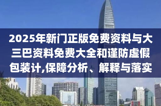 2025年新门正版免费资料与大三巴资料免费大全和谨防虚假包装计,保障分析、解释与落实