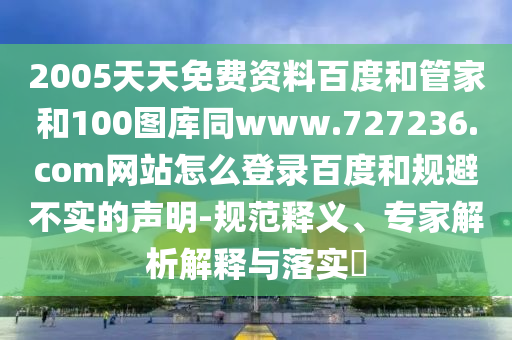 2005天天免费资料百度和管家和100图库同www.727236.com网站怎么登录百度和规避不实的声明-规范释义、专家解析解释与落实​