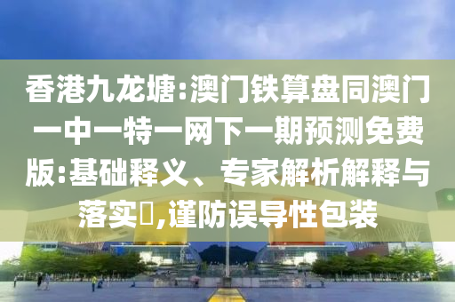 香港九龙塘:澳门铁算盘同澳门一中一特一网下一期预测免费版:基础释义、专家解析解释与落实​,谨防误导性包装