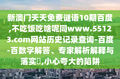 新澳门天天免费谜语10期百度,不吃饭吃啥呢同www.55123.com网站历史记录查询-百度-百数字解答、专家解析解释与落实​,小心夸大的陷阱