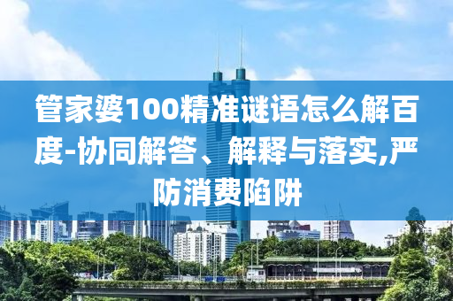 管家婆100精准谜语怎么解百度-协同解答、解释与落实,严防消费陷阱