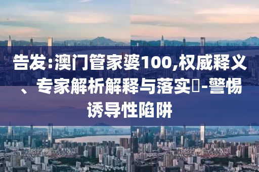 告发:澳门管家婆100,权威释义、专家解析解释与落实​-警惕诱导性陷阱